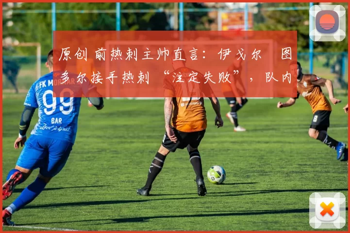 原创 前热刺主帅直言:伊戈尔・图多尔接手热刺 “注定失败”,队内氛围 “ toxic 至极”