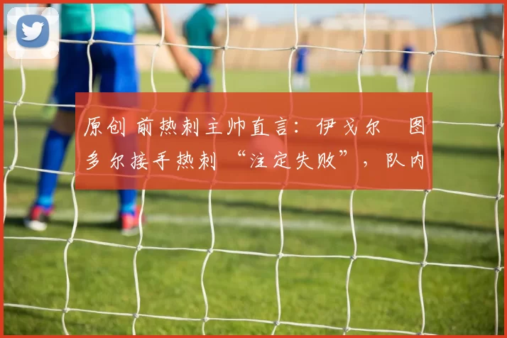 原创 前热刺主帅直言:伊戈尔・图多尔接手热刺 “注定失败”,队内氛围 “ toxic 至极”