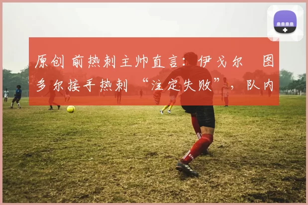 原创 前热刺主帅直言：伊戈尔・图多尔接手热刺 “注定失败”，队内氛围 “ toxic 至极”