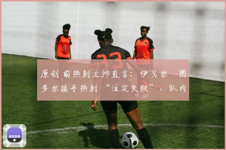 原创 前热刺主帅直言:伊戈尔・图多尔接手热刺 “注定失败”,队内氛围 “ toxic 至极”