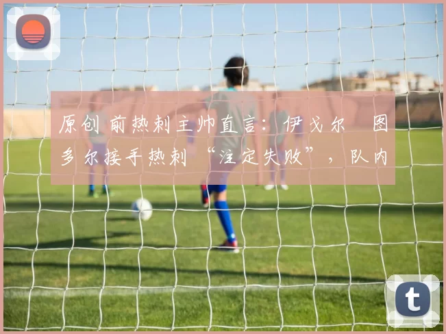 原创 前热刺主帅直言：伊戈尔・图多尔接手热刺 “注定失败”，队内氛围 “ toxic 至极”