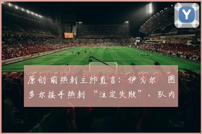 原创 前热刺主帅直言：伊戈尔・图多尔接手热刺 “注定失败”，队内氛围 “ toxic 至极”