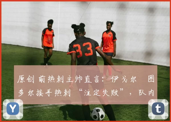 原创 前热刺主帅直言:伊戈尔・图多尔接手热刺 “注定失败”,队内氛围 “ toxic 至极”