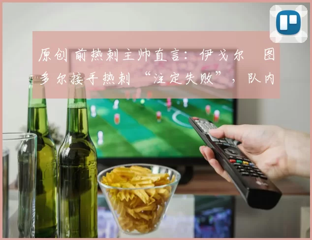 原创 前热刺主帅直言：伊戈尔・图多尔接手热刺 “注定失败”，队内氛围 “ toxic 至极”