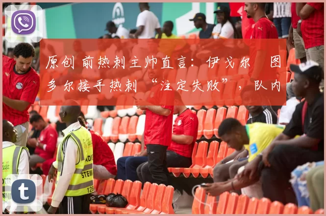 原创 前热刺主帅直言:伊戈尔・图多尔接手热刺 “注定失败”,队内氛围 “ toxic 至极”