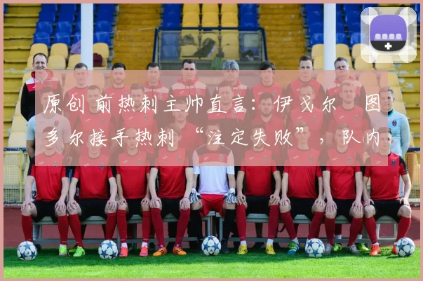 原创 前热刺主帅直言：伊戈尔・图多尔接手热刺 “注定失败”，队内氛围 “ toxic 至极”