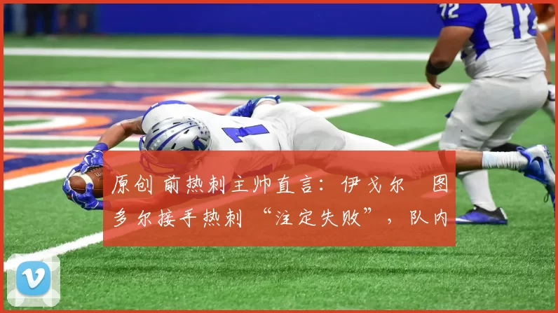 原创 前热刺主帅直言:伊戈尔・图多尔接手热刺 “注定失败”,队内氛围 “ toxic 至极”