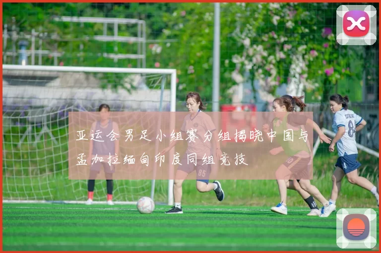 亚运会男足小组赛分组揭晓中国与孟加拉缅甸印度同组竞技