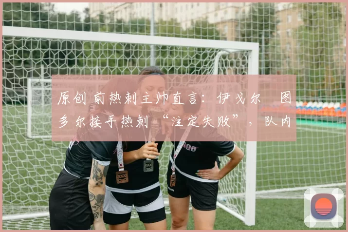 原创 前热刺主帅直言:伊戈尔・图多尔接手热刺 “注定失败”,队内氛围 “ toxic 至极”