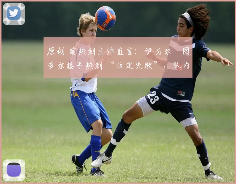 原创 前热刺主帅直言:伊戈尔・图多尔接手热刺 “注定失败”,队内氛围 “ toxic 至极”