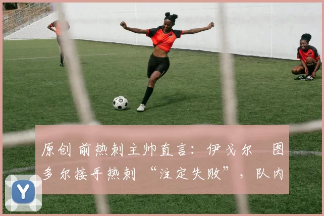 原创 前热刺主帅直言:伊戈尔・图多尔接手热刺 “注定失败”,队内氛围 “ toxic 至极”