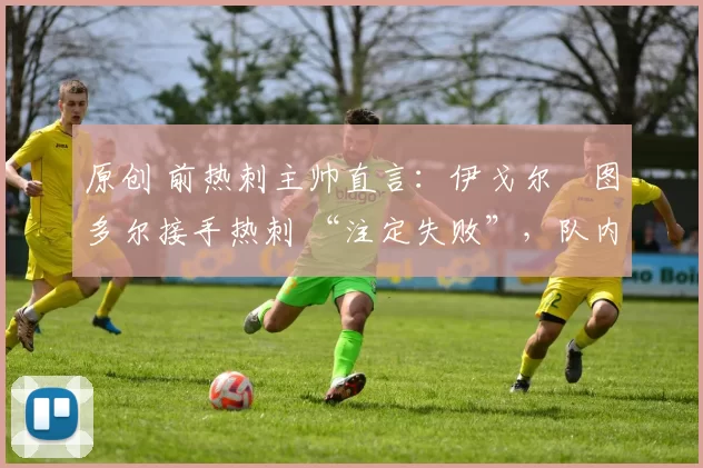 原创 前热刺主帅直言:伊戈尔・图多尔接手热刺 “注定失败”,队内氛围 “ toxic 至极”