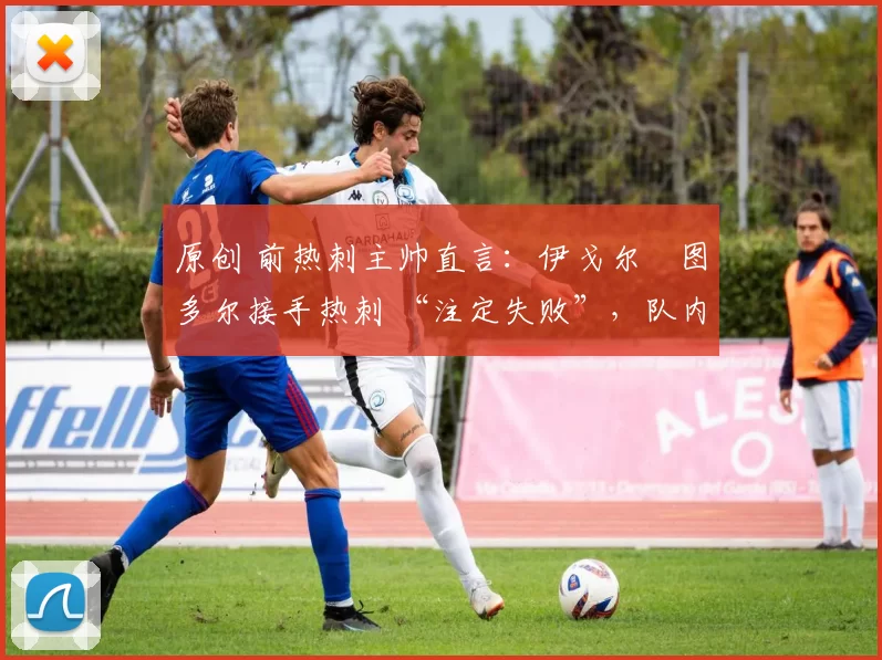原创 前热刺主帅直言:伊戈尔・图多尔接手热刺 “注定失败”,队内氛围 “ toxic 至极”