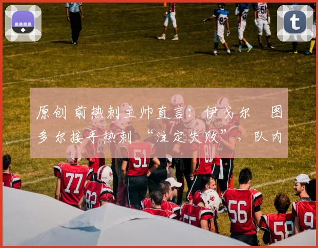 原创 前热刺主帅直言:伊戈尔・图多尔接手热刺 “注定失败”,队内氛围 “ toxic 至极”