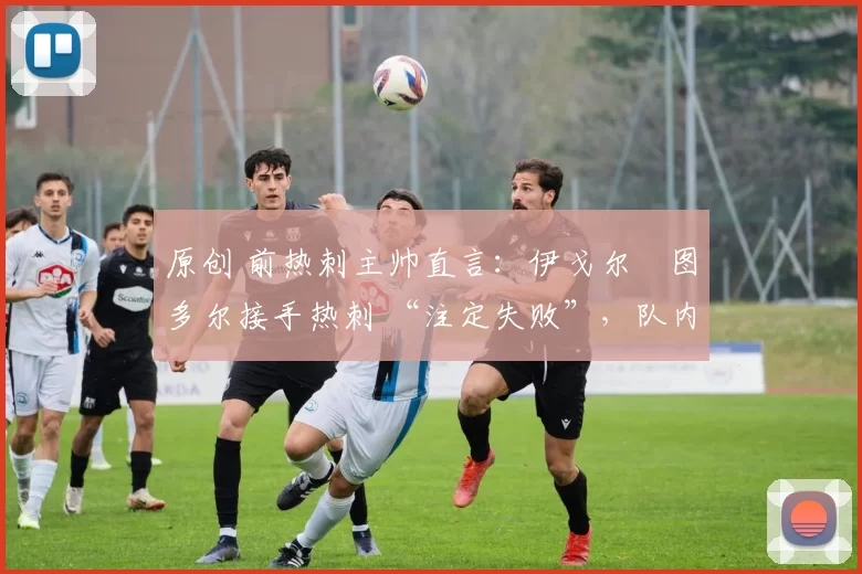 原创 前热刺主帅直言:伊戈尔・图多尔接手热刺 “注定失败”,队内氛围 “ toxic 至极”