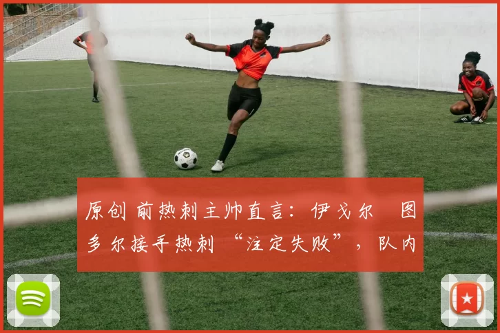 原创 前热刺主帅直言:伊戈尔・图多尔接手热刺 “注定失败”,队内氛围 “ toxic 至极”