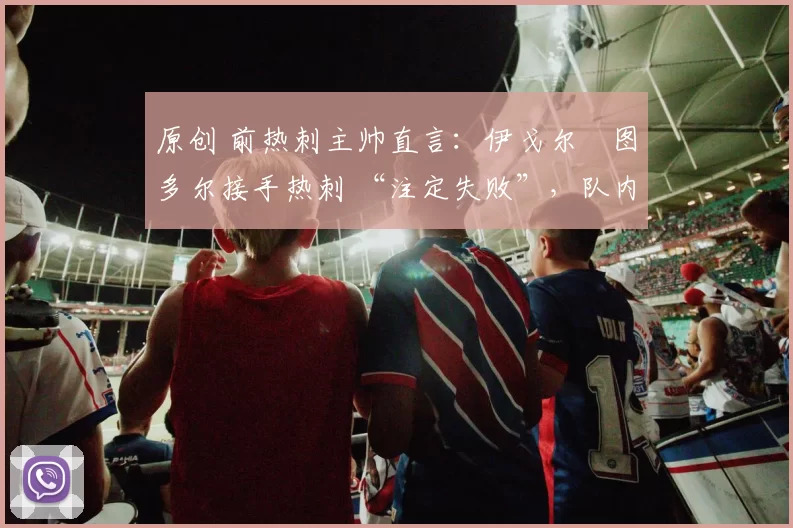 原创 前热刺主帅直言:伊戈尔・图多尔接手热刺 “注定失败”,队内氛围 “ toxic 至极”