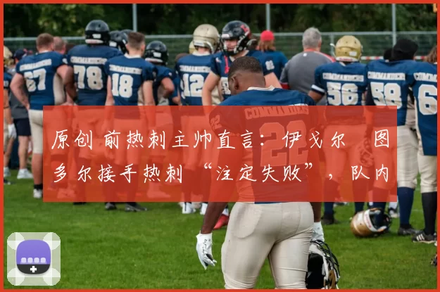 原创 前热刺主帅直言:伊戈尔・图多尔接手热刺 “注定失败”,队内氛围 “ toxic 至极”