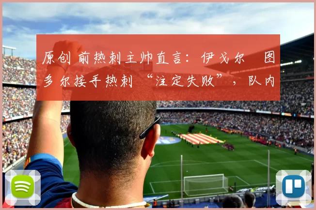 原创 前热刺主帅直言：伊戈尔・图多尔接手热刺 “注定失败”，队内氛围 “ toxic 至极”