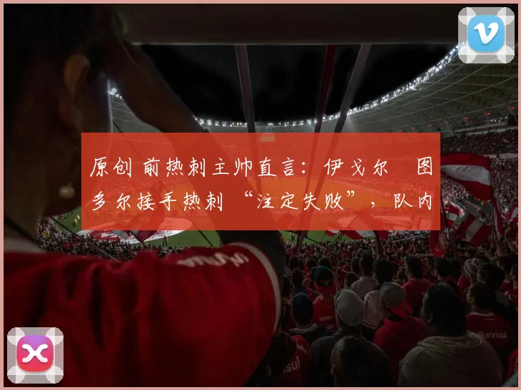 原创 前热刺主帅直言:伊戈尔・图多尔接手热刺 “注定失败”,队内氛围 “ toxic 至极”