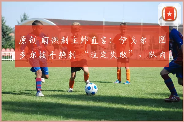 原创 前热刺主帅直言：伊戈尔・图多尔接手热刺 “注定失败”，队内氛围 “ toxic 至极”