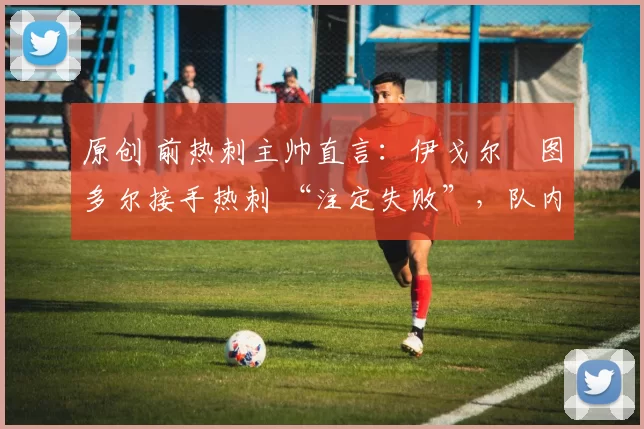 原创 前热刺主帅直言:伊戈尔・图多尔接手热刺 “注定失败”,队内氛围 “ toxic 至极”