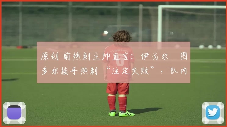 原创 前热刺主帅直言:伊戈尔・图多尔接手热刺 “注定失败”,队内氛围 “ toxic 至极”