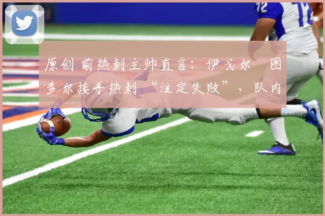 原创 前热刺主帅直言:伊戈尔・图多尔接手热刺 “注定失败”,队内氛围 “ toxic 至极”