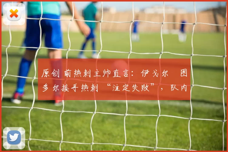 原创 前热刺主帅直言:伊戈尔・图多尔接手热刺 “注定失败”,队内氛围 “ toxic 至极”