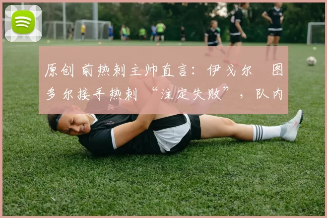 原创 前热刺主帅直言:伊戈尔・图多尔接手热刺 “注定失败”,队内氛围 “ toxic 至极”