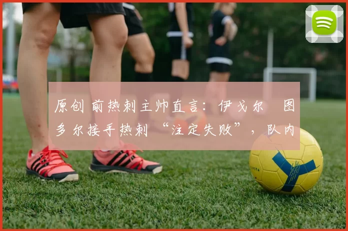 原创 前热刺主帅直言:伊戈尔・图多尔接手热刺 “注定失败”,队内氛围 “ toxic 至极”