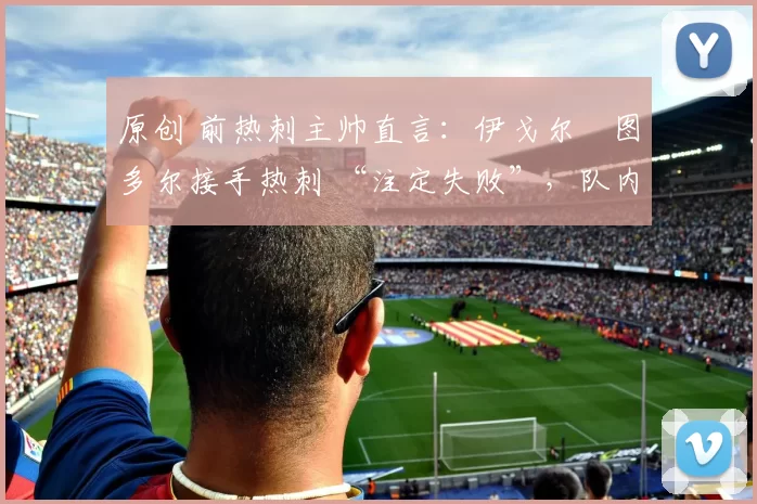 原创 前热刺主帅直言:伊戈尔・图多尔接手热刺 “注定失败”,队内氛围 “ toxic 至极”
