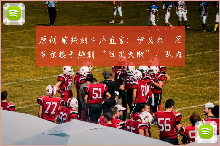 原创 前热刺主帅直言:伊戈尔・图多尔接手热刺 “注定失败”,队内氛围 “ toxic 至极”