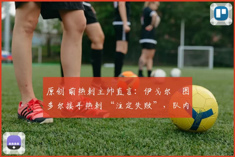 原创 前热刺主帅直言:伊戈尔・图多尔接手热刺 “注定失败”,队内氛围 “ toxic 至极”