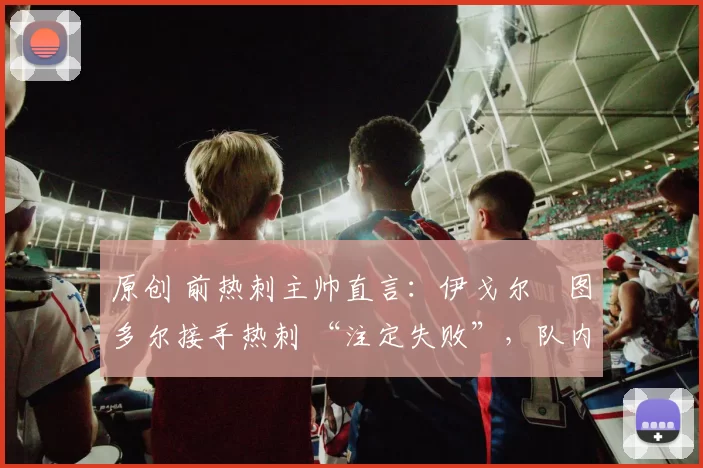 原创 前热刺主帅直言:伊戈尔・图多尔接手热刺 “注定失败”,队内氛围 “ toxic 至极”