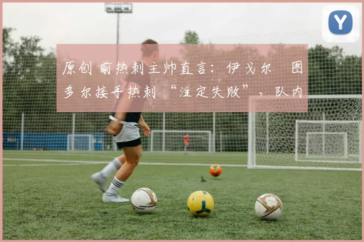 原创 前热刺主帅直言:伊戈尔・图多尔接手热刺 “注定失败”,队内氛围 “ toxic 至极”