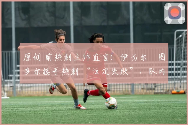 原创 前热刺主帅直言:伊戈尔・图多尔接手热刺 “注定失败”,队内氛围 “ toxic 至极”