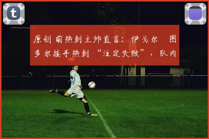 原创 前热刺主帅直言:伊戈尔・图多尔接手热刺 “注定失败”,队内氛围 “ toxic 至极”