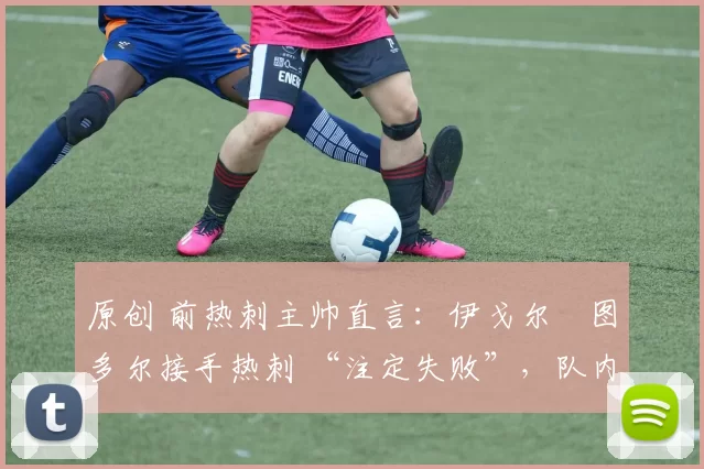 原创 前热刺主帅直言：伊戈尔・图多尔接手热刺 “注定失败”，队内氛围 “ toxic 至极”