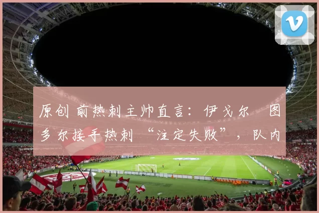 原创 前热刺主帅直言:伊戈尔・图多尔接手热刺 “注定失败”,队内氛围 “ toxic 至极”