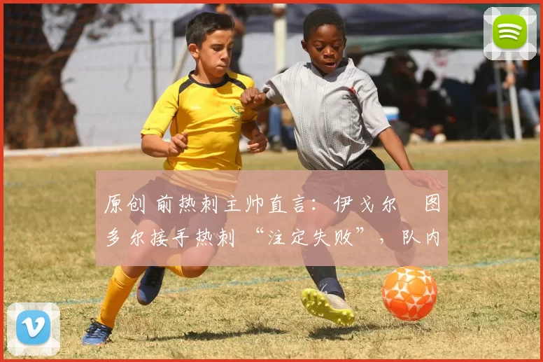 原创 前热刺主帅直言:伊戈尔・图多尔接手热刺 “注定失败”,队内氛围 “ toxic 至极”