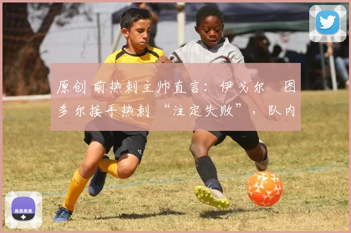 原创 前热刺主帅直言:伊戈尔・图多尔接手热刺 “注定失败”,队内氛围 “ toxic 至极”