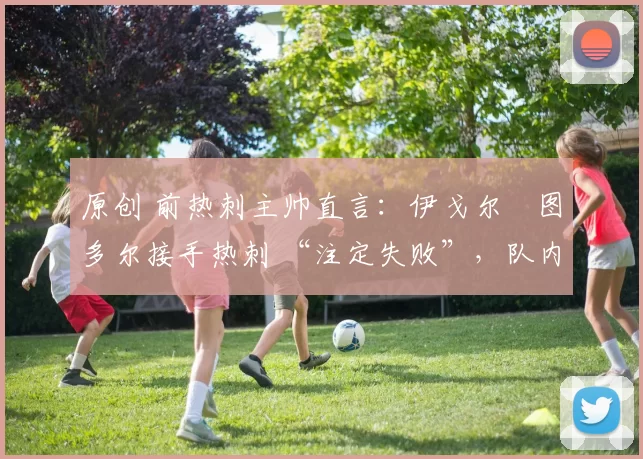 原创 前热刺主帅直言：伊戈尔・图多尔接手热刺 “注定失败”，队内氛围 “ toxic 至极”