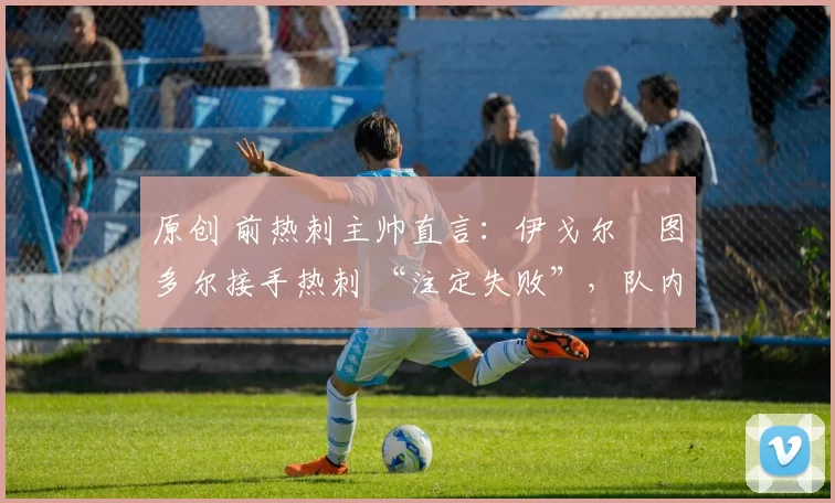 原创 前热刺主帅直言:伊戈尔・图多尔接手热刺 “注定失败”,队内氛围 “ toxic 至极”