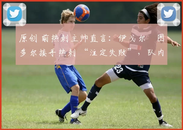 原创 前热刺主帅直言:伊戈尔・图多尔接手热刺 “注定失败”,队内氛围 “ toxic 至极”