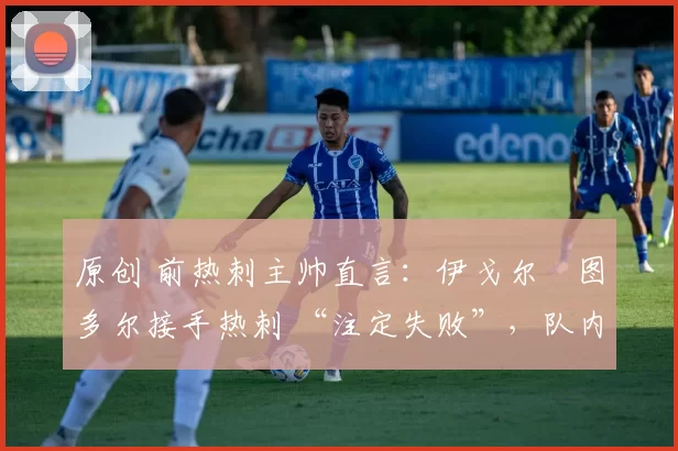 原创 前热刺主帅直言:伊戈尔・图多尔接手热刺 “注定失败”,队内氛围 “ toxic 至极”