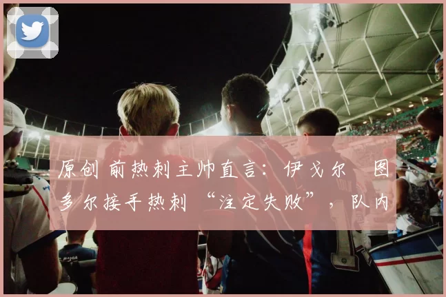 原创 前热刺主帅直言：伊戈尔・图多尔接手热刺 “注定失败”，队内氛围 “ toxic 至极”