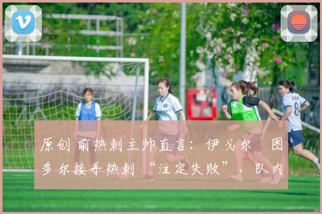 原创 前热刺主帅直言：伊戈尔・图多尔接手热刺 “注定失败”，队内氛围 “ toxic 至极”