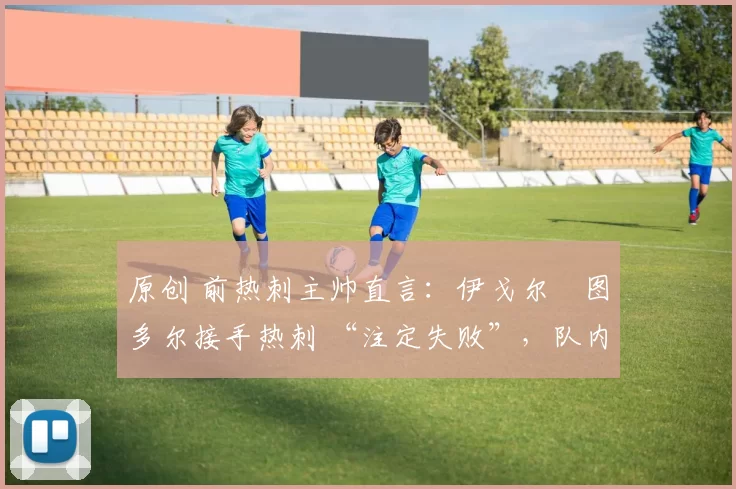 原创 前热刺主帅直言:伊戈尔・图多尔接手热刺 “注定失败”,队内氛围 “ toxic 至极”