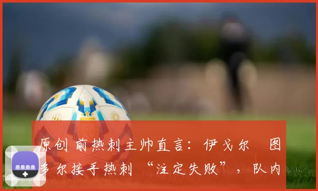 原创 前热刺主帅直言：伊戈尔・图多尔接手热刺 “注定失败”，队内氛围 “ toxic 至极”